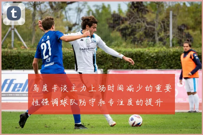 乌度卡谈主力上场时间减少的重要性强调球队防守和专注度的提升