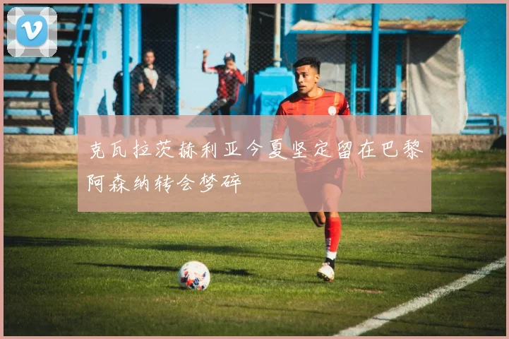 克瓦拉茨赫利亚今夏坚定留在巴黎阿森纳转会梦碎