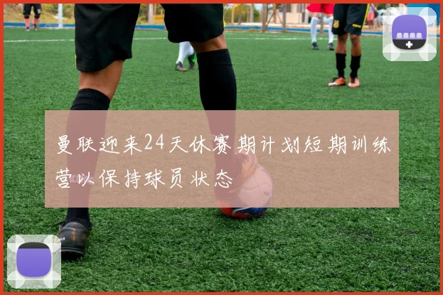 曼联迎来24天休赛期计划短期训练营以保持球员状态