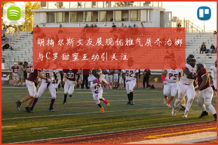 胡梅尔斯女友展现优雅气质乔治娜与C罗甜蜜互动引关注