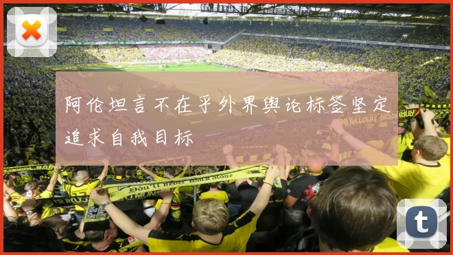 阿伦坦言不在乎外界舆论标签坚定追求自我目标