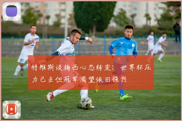 特维斯谈梅西心态转变：世界杯压力已去但冠军渴望依旧强烈