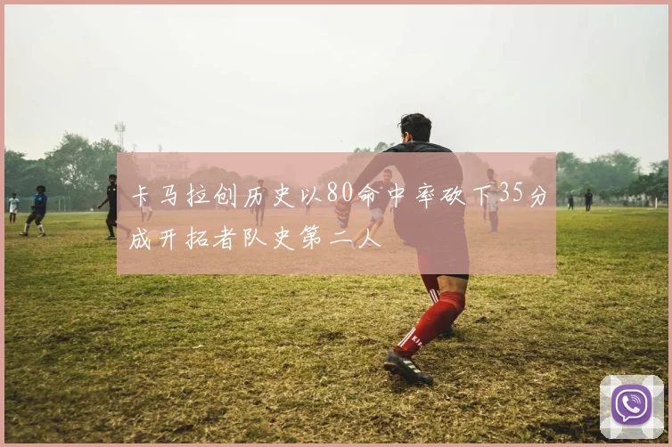卡马拉创历史以80命中率砍下35分成开拓者队史第二人
