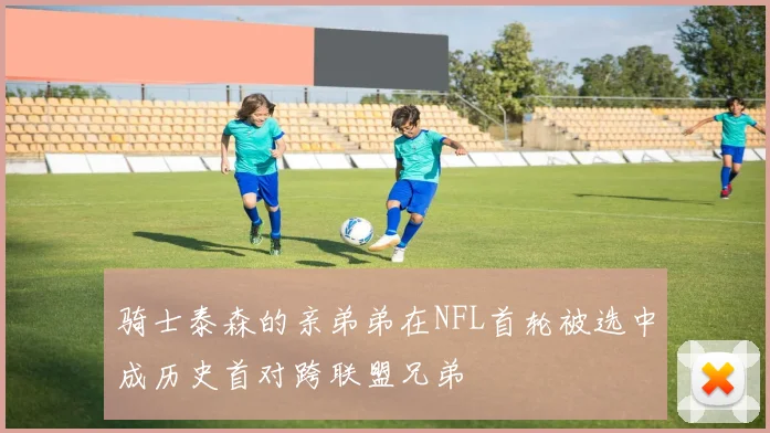 骑士泰森的亲弟弟在NFL首轮被选中成历史首对跨联盟兄弟