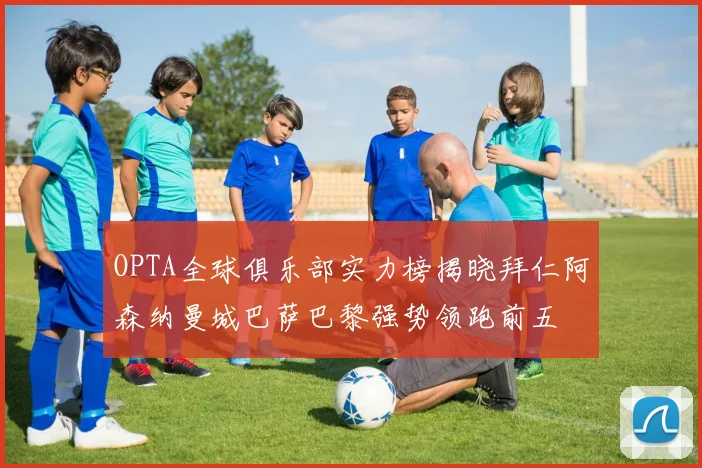 OPTA全球俱乐部实力榜揭晓拜仁阿森纳曼城巴萨巴黎强势领跑前五