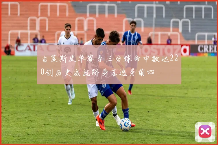 吉莱斯皮单赛季三分球命中数达220创历史成就跻身落选秀前四