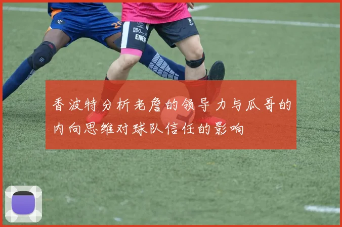 香波特分析老詹的领导力与瓜哥的内向思维对球队信任的影响