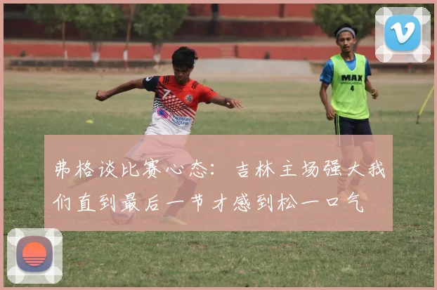 弗格谈比赛心态：吉林主场强大我们直到最后一节才感到松一口气