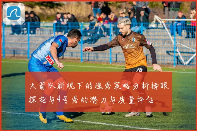 火箭队新规下的选秀策略分析榜眼探花与4号秀的潜力与质量评估