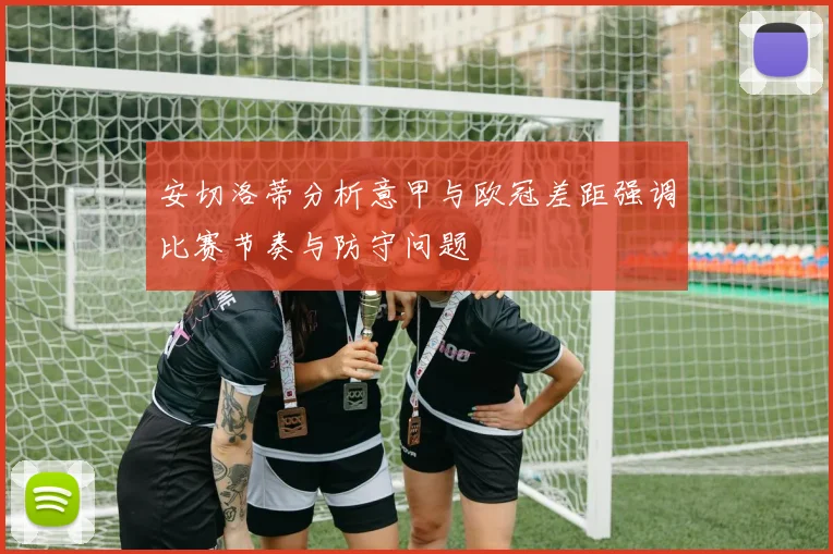 安切洛蒂分析意甲与欧冠差距强调比赛节奏与防守问题