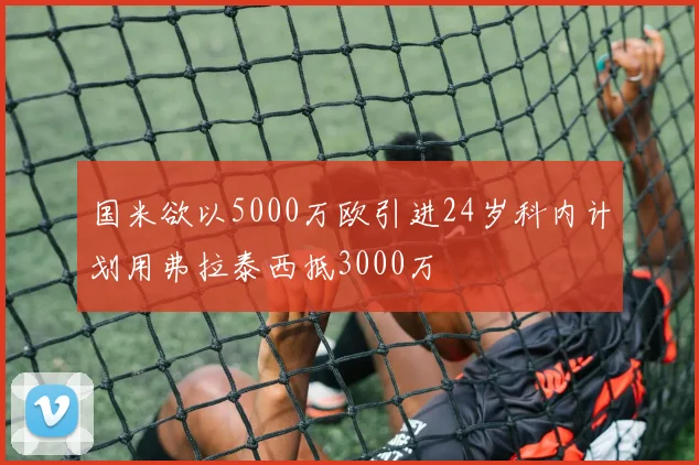 国米欲以5000万欧引进24岁科内计划用弗拉泰西抵3000万