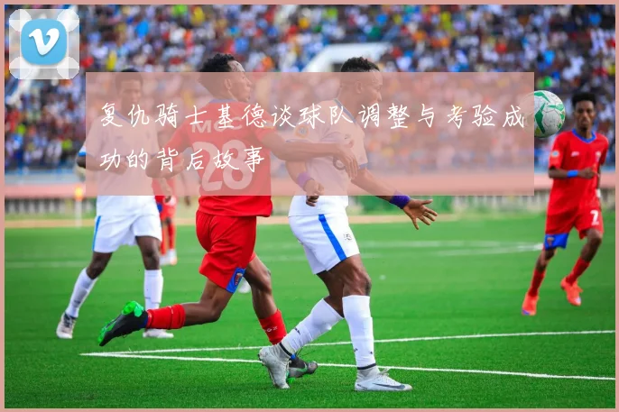 复仇骑士基德谈球队调整与考验成功的背后故事