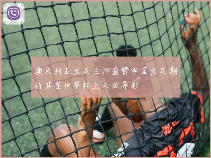 澳大利亚女足主帅盛赞中国女足期待其在世界杯上大放异彩