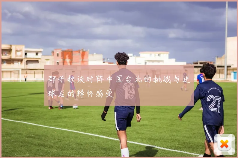 邵子钦谈对阵中国台北的挑战与进球后的释怀感受